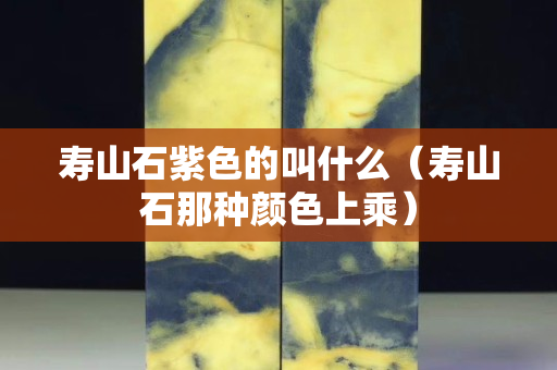 寿山石紫色的叫什么（寿山石那种颜色上乘）