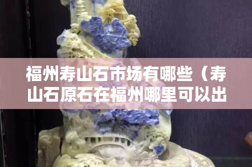 福州寿山石市场有哪些（寿山石原石在福州哪里可以出手）