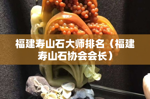 福建寿山石大师排名（福建寿山石协会会长）