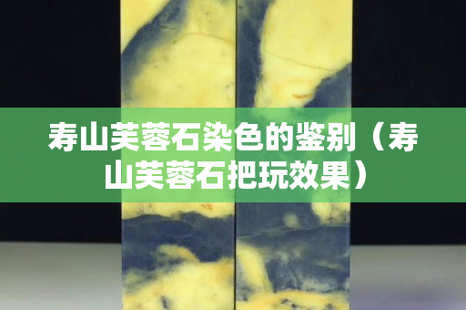 寿山芙蓉石染色的鉴别（寿山芙蓉石把玩效果）
