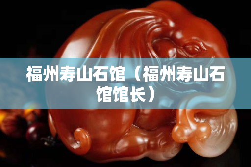福州寿山石馆（福州寿山石馆馆长）