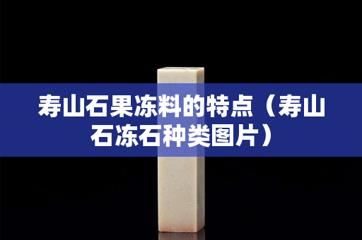 寿山石果冻料的特点（寿山石冻石种类图片）