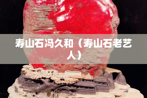 寿山石冯久和（寿山石老艺人）