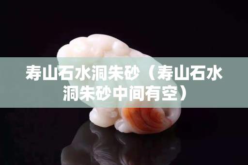 寿山石水洞朱砂（寿山石水洞朱砂中间有空）