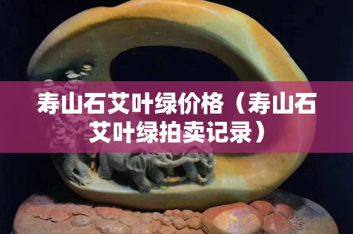 寿山石艾叶绿价格（寿山石艾叶绿拍卖记录）