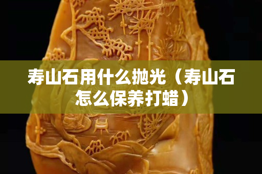 寿山石用什么抛光（寿山石怎么保养打蜡）