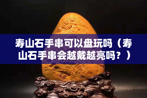 寿山石手串可以盘玩吗（寿山石手串会越戴越亮吗？）