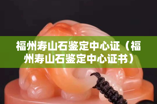 福州寿山石鉴定中心证（福州寿山石鉴定中心证书）