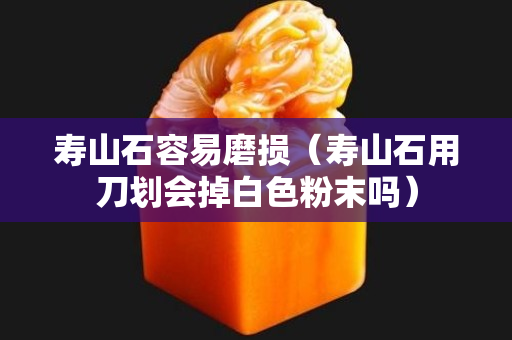 寿山石容易磨损（寿山石用刀划会掉白色粉末吗）