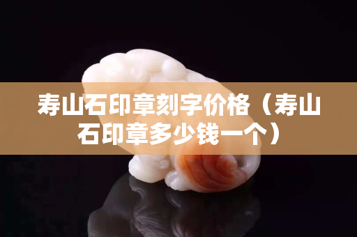 寿山石印章刻字价格（寿山石印章多少钱一个）