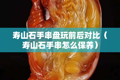 寿山石手串盘玩前后对比（寿山石手串怎么保养）