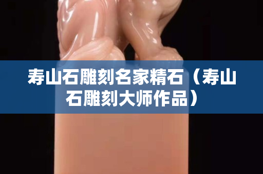 寿山石雕刻名家精石（寿山石雕刻大师作品）