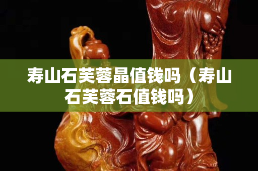 寿山石芙蓉晶值钱吗（寿山石芙蓉石值钱吗）