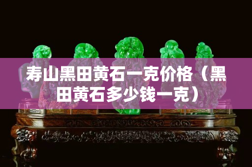 寿山黑田黄石一克价格（黑田黄石多少钱一克）