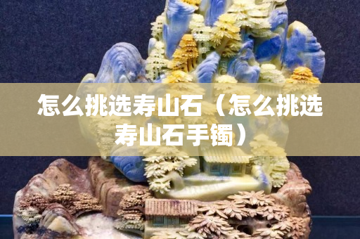 怎么挑选寿山石（怎么挑选寿山石手镯）