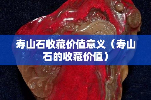 寿山石收藏价值意义（寿山石的收藏价值）