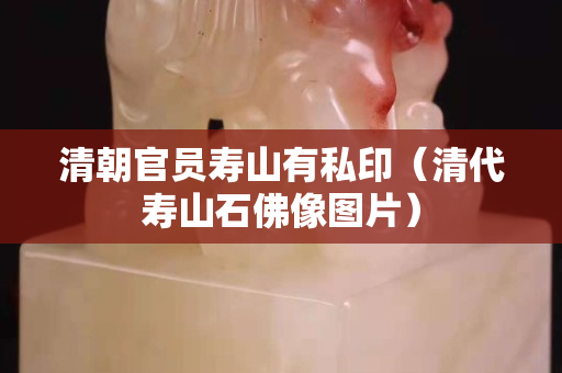 清朝官员寿山有私印（清代寿山石佛像图片）