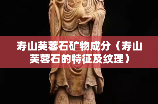 寿山芙蓉石矿物成分（寿山芙蓉石的特征及纹理）