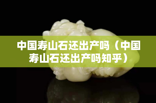 中国寿山石还出产吗（中国寿山石还出产吗知乎）