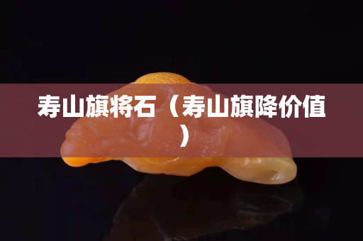 寿山旗将石（寿山旗降价值）
