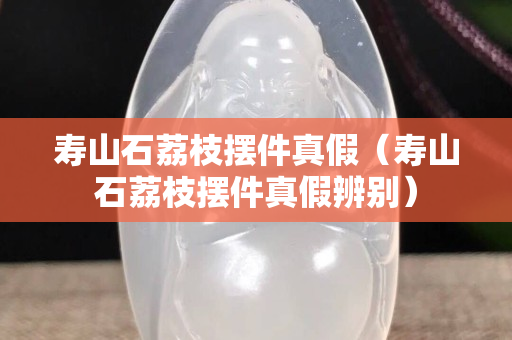 寿山石荔枝摆件真假（寿山石荔枝摆件真假辨别）