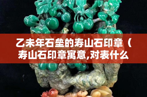 乙未年石垒的寿山石印章（寿山石印章寓意,对表什么意思）