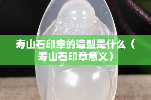 寿山石印章的造型是什么（寿山石印章意义）