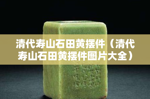 清代寿山石田黄摆件（清代寿山石田黄摆件图片大全）