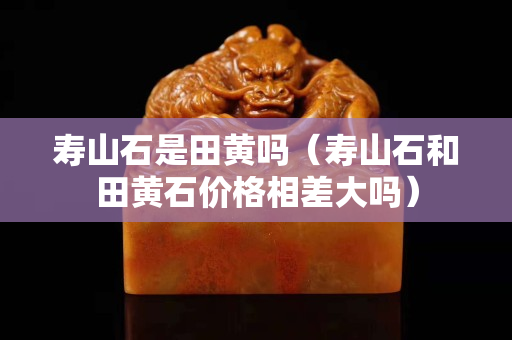 寿山石是田黄吗（寿山石和田黄石价格相差大吗）