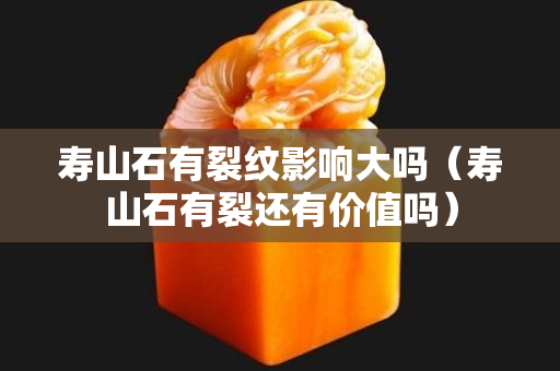 寿山石有裂纹影响大吗（寿山石有裂还有价值吗）