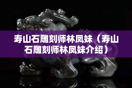 寿山石雕刻师林凤妹（寿山石雕刻师林凤妹介绍）
