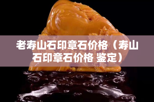 老寿山石印章石价格（寿山石印章石价格 鉴定）