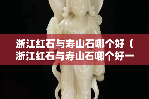 浙江红石与寿山石哪个好（浙江红石与寿山石哪个好一些）