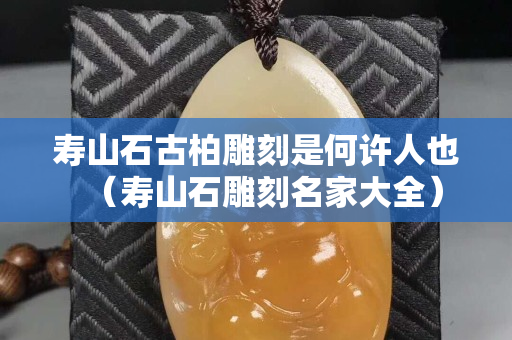 寿山石古柏雕刻是何许人也（寿山石雕刻名家大全）