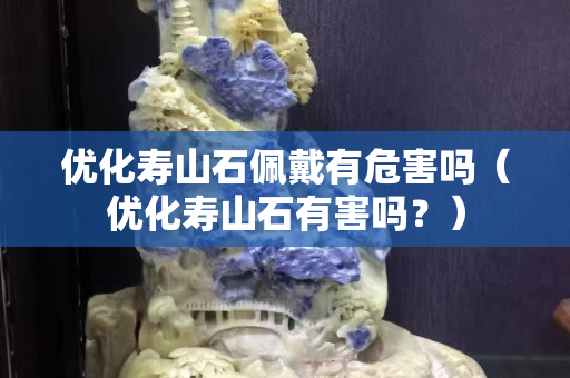 优化寿山石佩戴有危害吗（优化寿山石有害吗？）