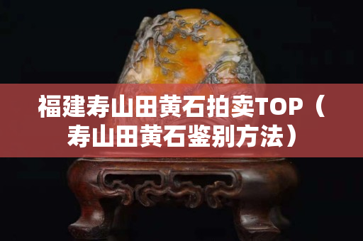 福建寿山田黄石拍卖TOP（寿山田黄石鉴别方法）