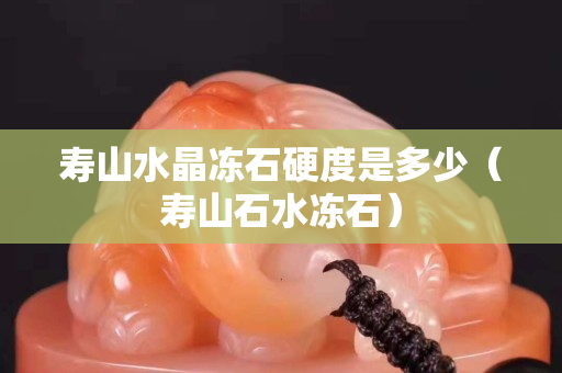 寿山水晶冻石硬度是多少（寿山石水冻石）