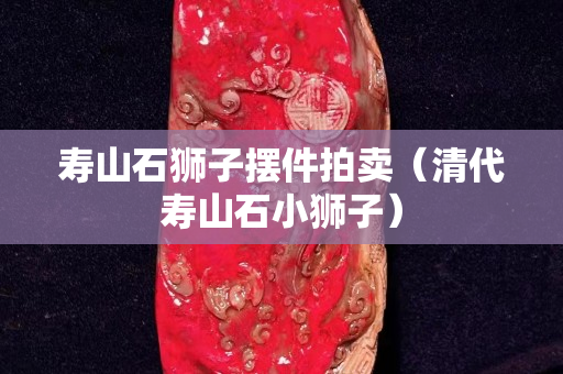 寿山石狮子摆件拍卖（清代寿山石小狮子）