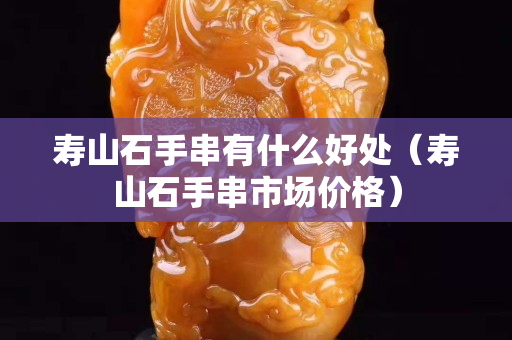 寿山石手串有什么好处（寿山石手串市场价格）