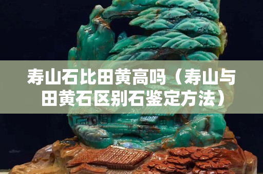 寿山石比田黄高吗（寿山与田黄石区别石鉴定方法）