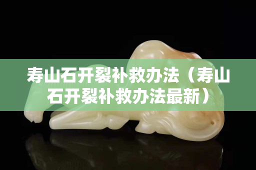 寿山石开裂补救办法（寿山石开裂补救办法最新）
