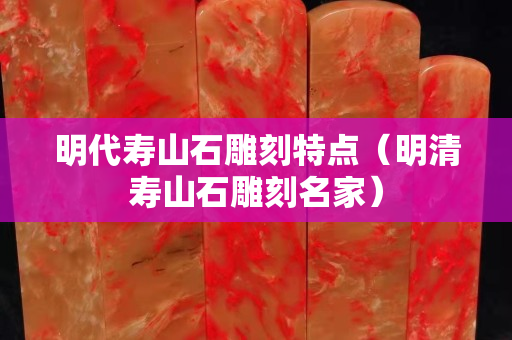 明代寿山石雕刻特点（明清寿山石雕刻名家）