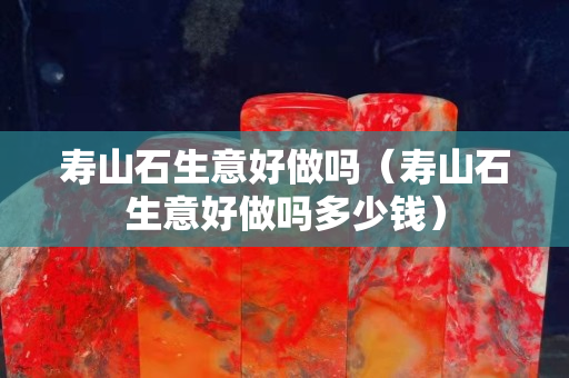 寿山石生意好做吗（寿山石生意好做吗多少钱）