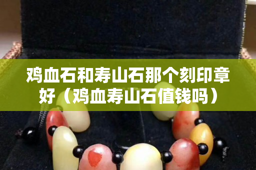 鸡血石和寿山石那个刻印章好（鸡血寿山石值钱吗）