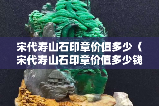 宋代寿山石印章价值多少（宋代寿山石印章价值多少钱）