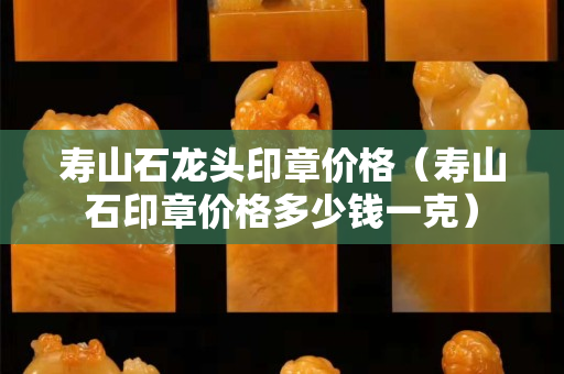 寿山石龙头印章价格（寿山石印章价格多少钱一克）