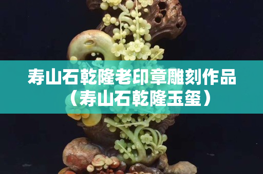 寿山石乾隆老印章雕刻作品（寿山石乾隆玉玺）