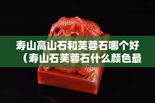 寿山高山石和芙蓉石哪个好（寿山石芙蓉石什么颜色最好）