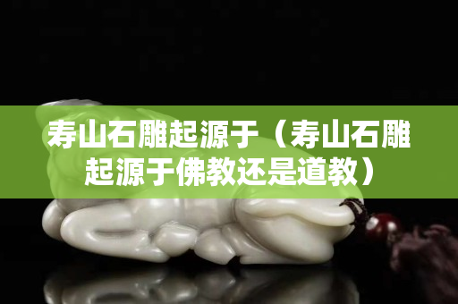 寿山石雕起源于（寿山石雕起源于佛教还是道教）