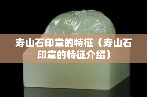 寿山石印章的特征（寿山石印章的特征介绍）